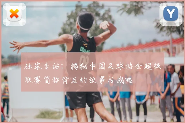 独家专访：揭秘中国足球协会超级联赛简称背后的故事与战略