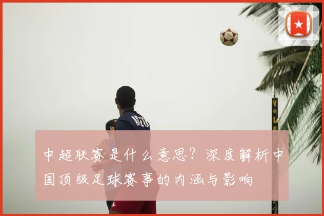 中超联赛是什么意思？深度解析中国顶级足球赛事的内涵与影响