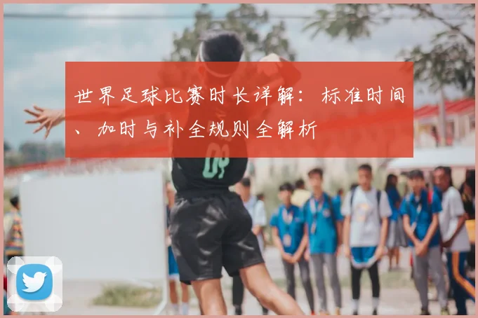 世界足球比赛时长详解：标准时间、加时与补全规则全解析